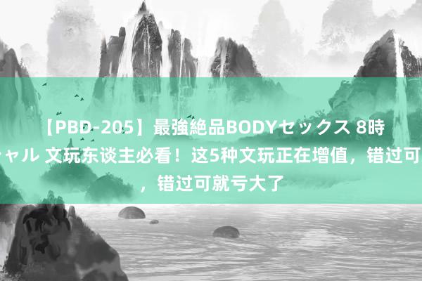 【PBD-205】最強絶品BODYセックス 8時間スペシャル 文玩东谈主必看！这5种文玩正在增值，错过可就亏大了