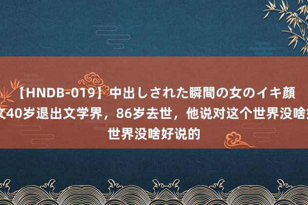 【HNDB-019】中出しされた瞬間の女のイキ顔 沈从文40岁退出文学界，86岁去世，他说对这个世界没啥好说的