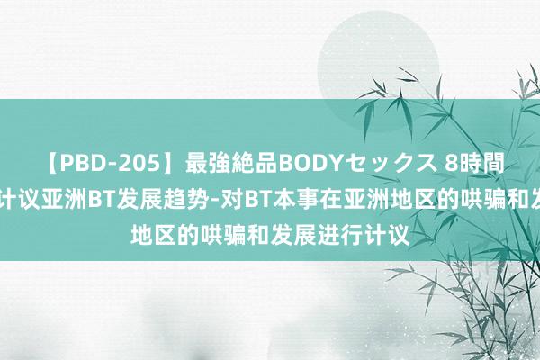 【PBD-205】最強絶品BODYセックス 8時間スペシャル 计议亚洲BT发展趋势-对BT本事在亚洲地区的哄骗和发展进行计议