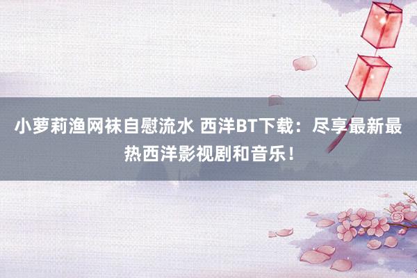 小萝莉渔网袜自慰流水 西洋BT下载：尽享最新最热西洋影视剧和音乐！