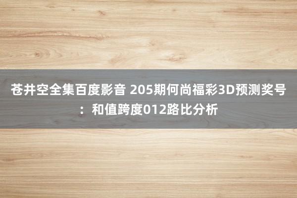 苍井空全集百度影音 205期何尚福彩3D预测奖号：和值跨度012路比分析