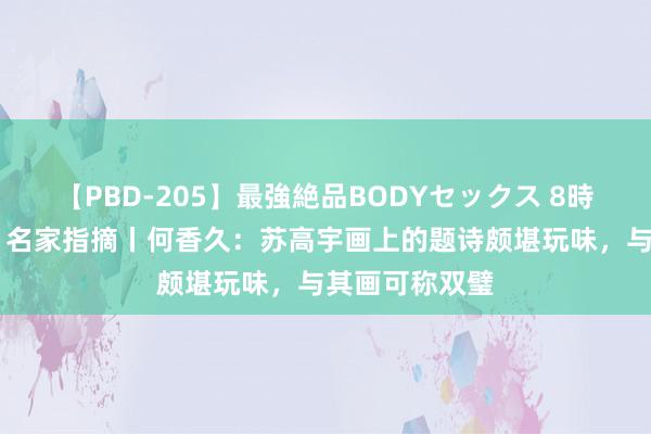 【PBD-205】最強絶品BODYセックス 8時間スペシャル 名家指摘丨何香久：苏高宇画上的题诗颇堪玩味，与其画可称双璧