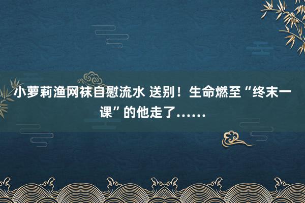 小萝莉渔网袜自慰流水 送别！生命燃至“终末一课”的他走了……