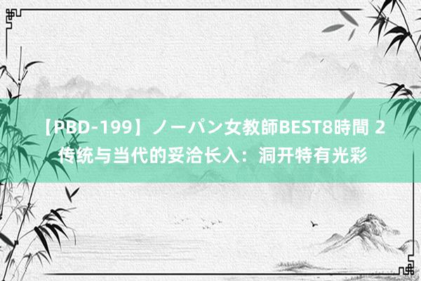 【PBD-199】ノーパン女教師BEST8時間 2 传统与当代的妥洽长入：洞开特有光彩