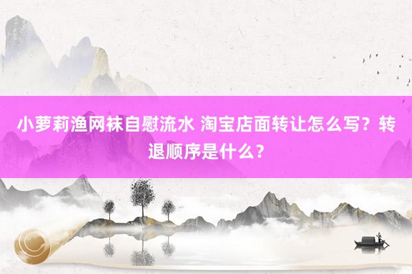 小萝莉渔网袜自慰流水 淘宝店面转让怎么写？转退顺序是什么？