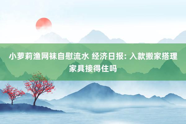 小萝莉渔网袜自慰流水 经济日报: 入款搬家搭理家具接得住吗