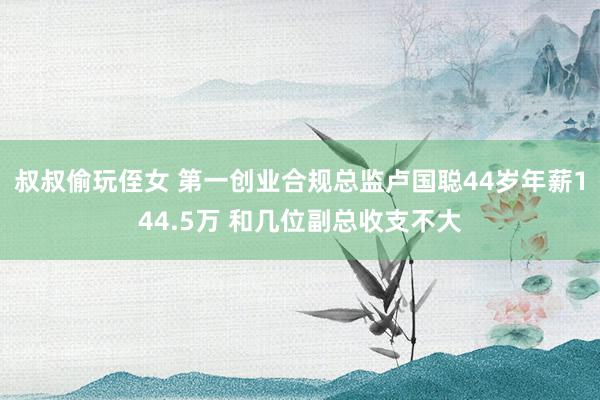 叔叔偷玩侄女 第一创业合规总监卢国聪44岁年薪144.5万 和几位副总收支不大