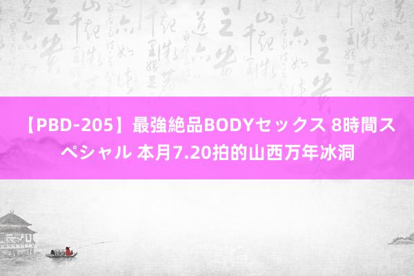 【PBD-205】最強絶品BODYセックス 8時間スペシャル 本月7.20拍的山西万年冰洞