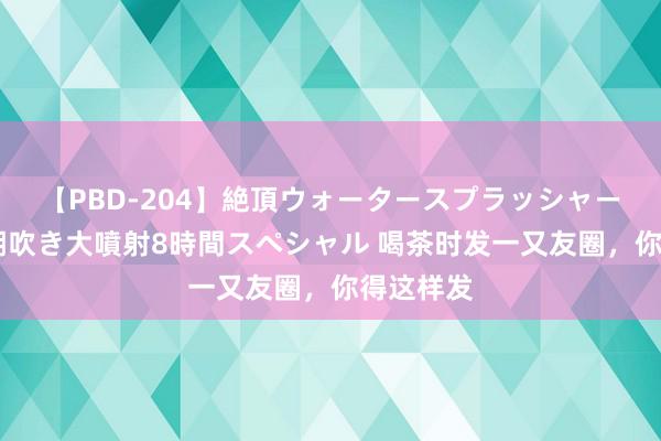 【PBD-204】絶頂ウォータースプラッシャー 放尿＆潮吹き大噴射8時間スペシャル 喝茶时发一又友圈，你得这样发