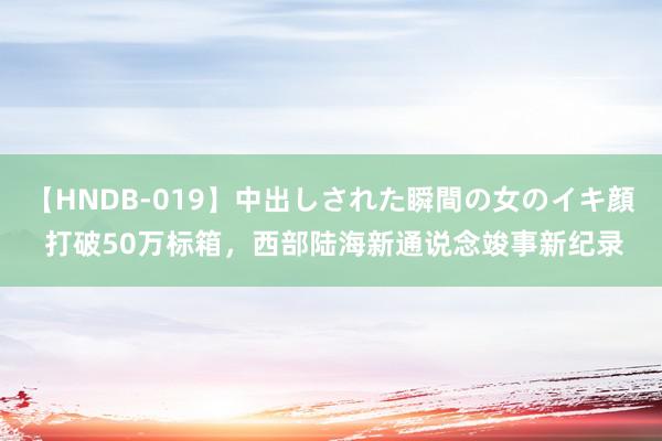 【HNDB-019】中出しされた瞬間の女のイキ顔 打破50万标箱，西部陆海新通说念竣事新纪录