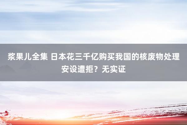 浆果儿全集 日本花三千亿购买我国的核废物处理安设遭拒？无实证