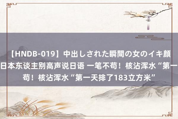 【HNDB-019】中出しされた瞬間の女のイキ顔 日本大使馆：在华日本东谈主别高声说日语 一笔不苟！核沾浑水“第一天排了183立方米”