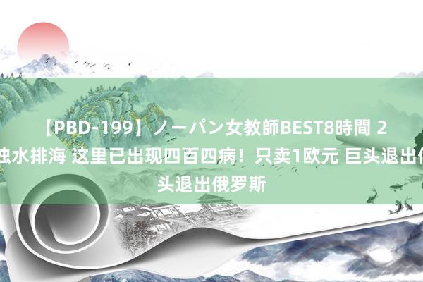 【PBD-199】ノーパン女教師BEST8時間 2 核浑浊水排海 这里已出现四百四病！只卖1欧元 巨头退出俄罗斯