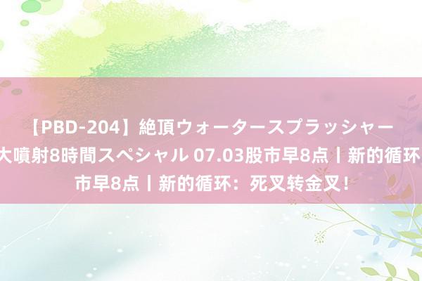 【PBD-204】絶頂ウォータースプラッシャー 放尿＆潮吹き大噴射8時間スペシャル 07.03股市早8点丨新的循环：死叉转金叉！