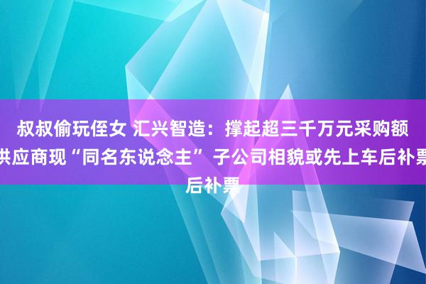 叔叔偷玩侄女 汇兴智造：撑起超三千万元采购额供应商现“同名东说念主” 子公司相貌或先上车后补票