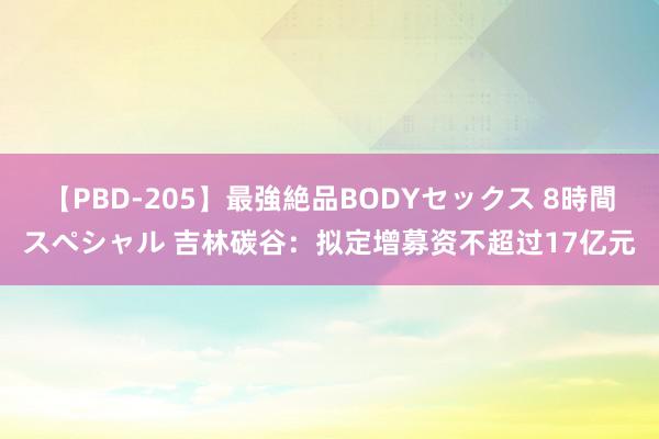 【PBD-205】最強絶品BODYセックス 8時間スペシャル 吉林碳谷：拟定增募资不超过17亿元