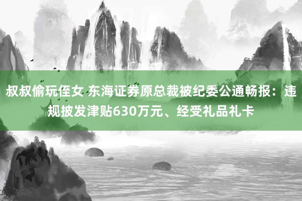 叔叔偷玩侄女 东海证券原总裁被纪委公通畅报：违规披发津贴630万元、经受礼品礼卡