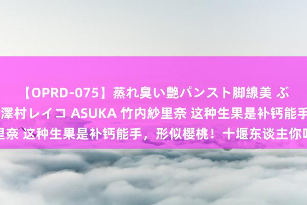 【OPRD-075】蒸れ臭い艶パンスト脚線美 ぶっかけゴックン大乱交 澤村レイコ ASUKA 竹内紗里奈 这种生果是补钙能手，形似樱桃！十堰东谈主你吃过吗