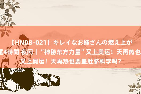 【HNDB-021】キレイなお姉さんの燃え上がる本物中出し交尾4時間 夜问｜“神秘东方力量”又上奥运！天再热也要盖肚脐科学吗？