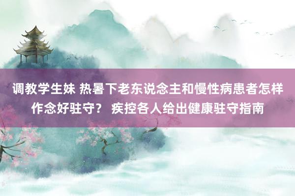 调教学生妹 热暑下老东说念主和慢性病患者怎样作念好驻守？ 疾控各人给出健康驻守指南