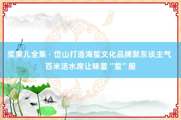 浆果儿全集 · 岱山打造海蜇文化品牌聚东谈主气 百米活水席让味蕾“蜇”服