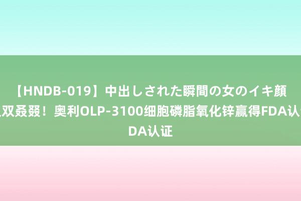 【HNDB-019】中出しされた瞬間の女のイキ顔 又双叒叕！奥利OLP-3100细胞磷脂氧化锌赢得FDA认证