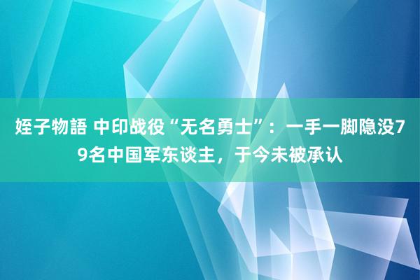 姪子物語 中印战役“无名勇士”：一手一脚隐没79名中国军东谈主，于今未被承认