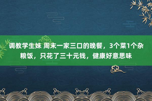 调教学生妹 周末一家三口的晚餐，3个菜1个杂粮饭，只花了三十元钱，健康好意思味