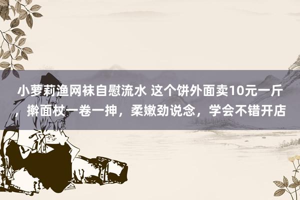 小萝莉渔网袜自慰流水 这个饼外面卖10元一斤，擀面杖一卷一抻，柔嫩劲说念，学会不错开店