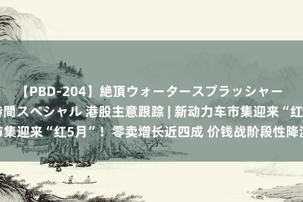 【PBD-204】絶頂ウォータースプラッシャー 放尿＆潮吹き大噴射8時間スペシャル 港股主意跟踪 | 新动力车市集迎来“红5月”！零卖增长近四成 价钱战阶段性降温(附主意股)