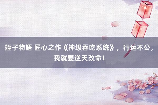 姪子物語 匠心之作《神级吞吃系统》，行运不公，我就要逆天改命！