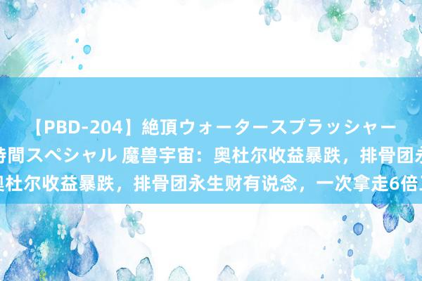 【PBD-204】絶頂ウォータースプラッシャー 放尿＆潮吹き大噴射8時間スペシャル 魔兽宇宙：奥杜尔收益暴跌，排骨团永生财有说念，一次拿走6倍工资