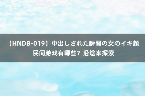 【HNDB-019】中出しされた瞬間の女のイキ顔 民间游戏有哪些？沿途来探索