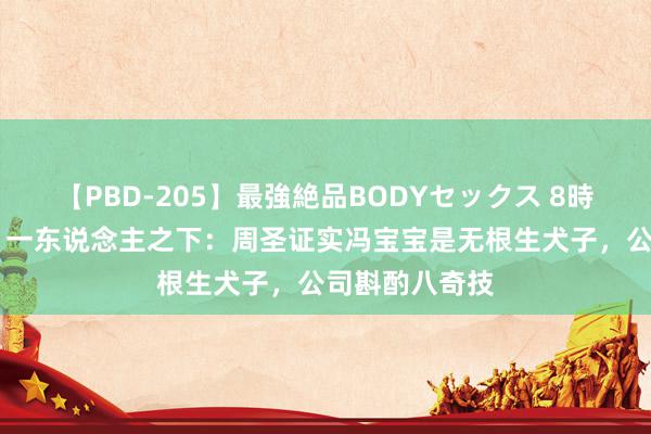 【PBD-205】最強絶品BODYセックス 8時間スペシャル 一东说念主之下：周圣证实冯宝宝是无根生犬子，公司斟酌八奇技