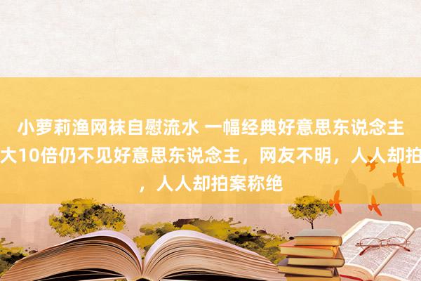 小萝莉渔网袜自慰流水 一幅经典好意思东说念主图，放大10倍仍不见好意思东说念主，网友不明，人人却拍案称绝