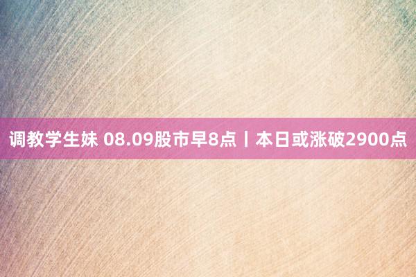 调教学生妹 08.09股市早8点丨本日或涨破2900点