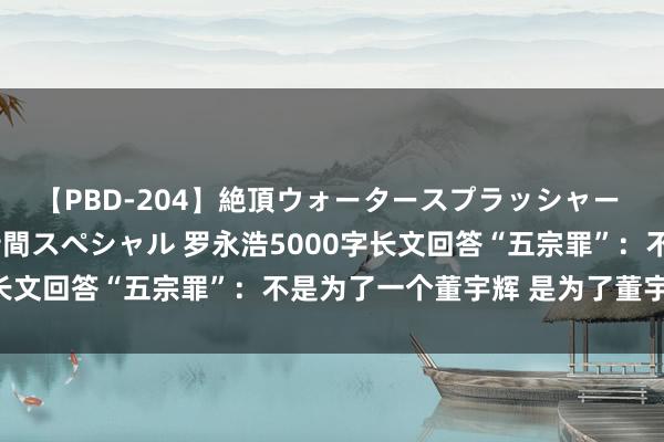 【PBD-204】絶頂ウォータースプラッシャー 放尿＆潮吹き大噴射8時間スペシャル 罗永浩5000字长文回答“五宗罪”：不是为了一个董宇辉 是为了董宇辉们