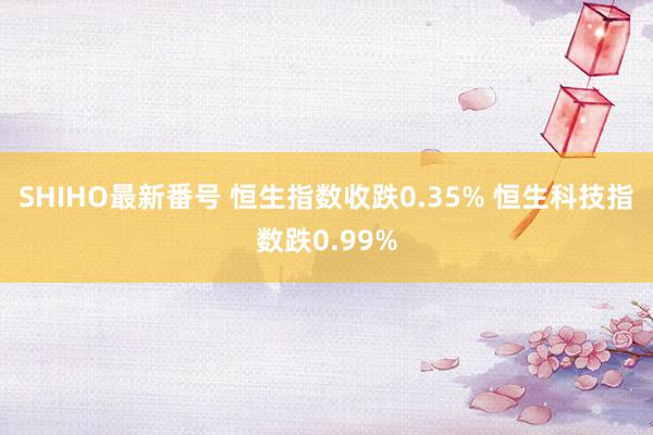 SHIHO最新番号 恒生指数收跌0.35% 恒生科技指数跌0.99%