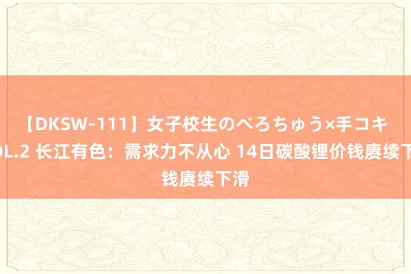 【DKSW-111】女子校生のべろちゅう×手コキ VOL.2 长江有色：需求力不从心 14日碳酸锂价钱赓续下滑