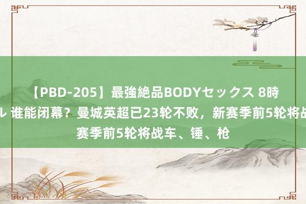 【PBD-205】最強絶品BODYセックス 8時間スペシャル 谁能闭幕？曼城英超已23轮不败，新赛季前5轮将战车、锤、枪