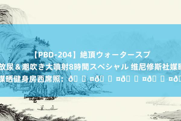 【PBD-204】絶頂ウォータースプラッシャー 放尿＆潮吹き大噴射8時間スペシャル 维尼修斯社媒晒健身房西席照：😤😤😤😤😤😤​😤​