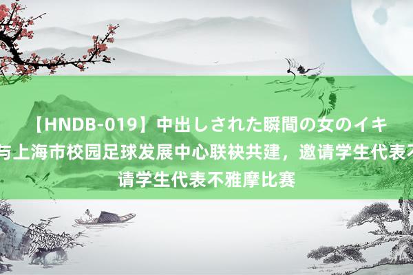 【HNDB-019】中出しされた瞬間の女のイキ顔 申花队与上海市校园足球发展中心联袂共建，邀请学生代表不雅摩比赛