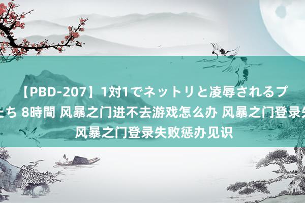 【PBD-207】1対1でネットリと凌辱されるプレミア女優たち 8時間 风暴之门进不去游戏怎么办 风暴之门登录失败惩办见识