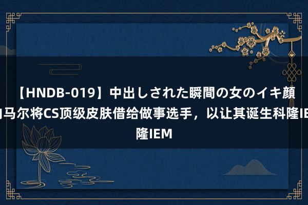 【HNDB-019】中出しされた瞬間の女のイキ顔 内马尔将CS顶级皮肤借给做事选手，以让其诞生科隆IEM