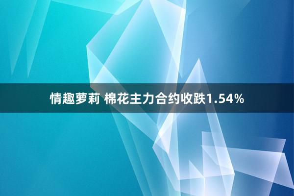 情趣萝莉 棉花主力合约收跌1.54%