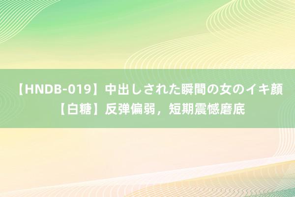 【HNDB-019】中出しされた瞬間の女のイキ顔 【白糖】反弹偏弱，短期震憾磨底