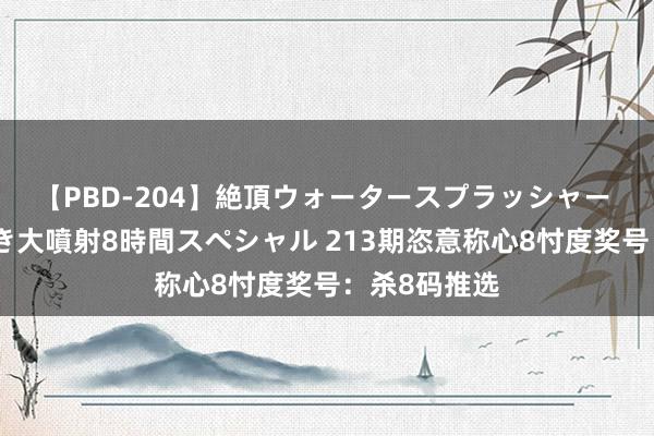 【PBD-204】絶頂ウォータースプラッシャー 放尿＆潮吹き大噴射8時間スペシャル 213期恣意称心8忖度奖号：杀8码推选