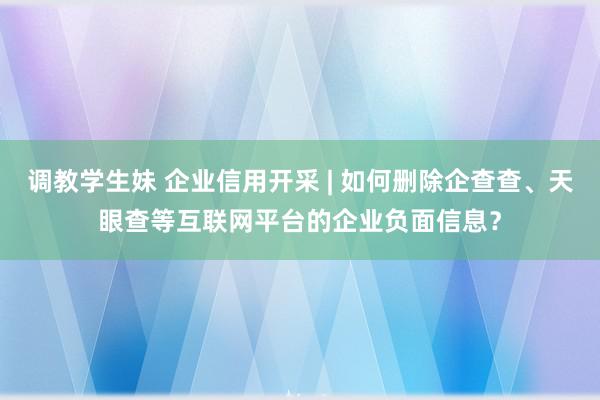 调教学生妹 企业信用开采 | 如何删除企查查、天眼查等互联网平台的企业负面信息？