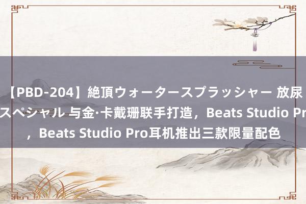 【PBD-204】絶頂ウォータースプラッシャー 放尿＆潮吹き大噴射8時間スペシャル 与金·卡戴珊联手打造，Beats Studio Pro耳机推出三款限量配色