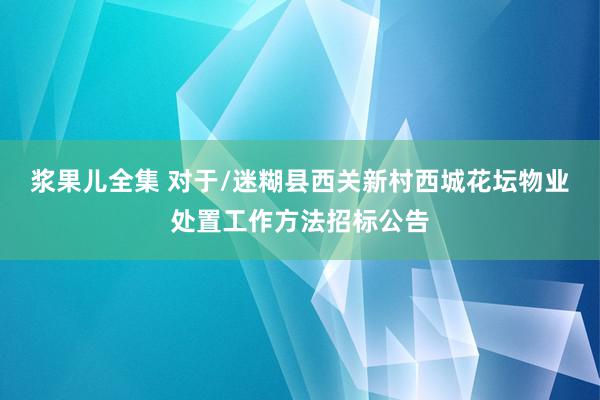 浆果儿全集 对于/迷糊县西关新村西城花坛物业处置工作方法招标公告